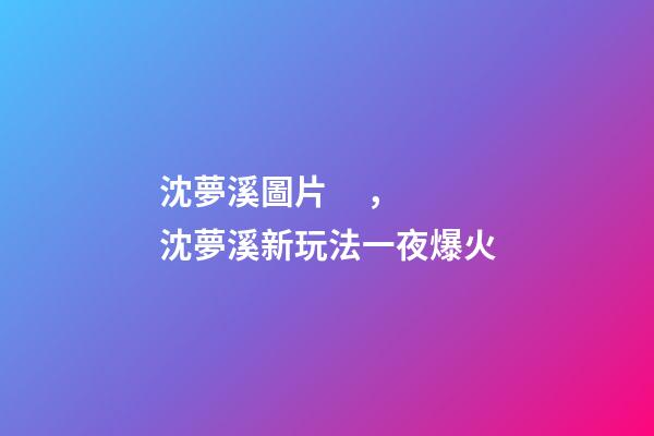 沈夢溪圖片，沈夢溪新玩法一夜爆火